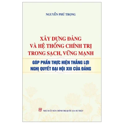 Xây Dựng Đảng Và Hệ Thống Chính Trị Trong Sạch, Vững Mạnh - Góp Phần Thực Hiện Thắng Lợi Nghị Quyết Đại Hội XIII Của Đảng - Nguyễn Phú Trọng